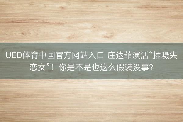 UED体育中国官方网站入口 庄达菲演活“插嗫失恋女”！你是不是也这么假装没事？