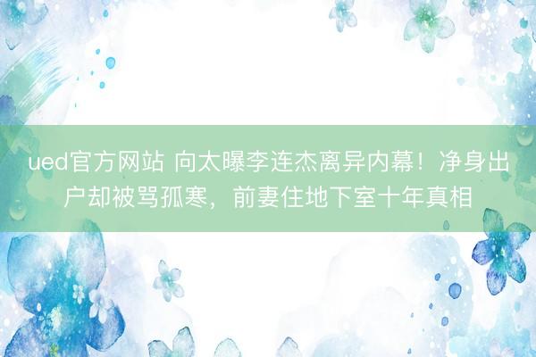 ued官方网站 向太曝李连杰离异内幕！净身出户却被骂孤寒，前妻住地下室十年真相