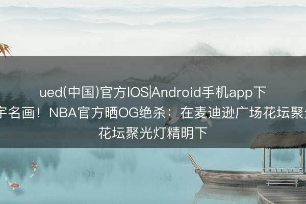 ued(中国)官方IOS|Android手机app下载入口 寰宇名画！NBA官方晒OG绝杀：在麦迪逊广场花坛聚光灯精明下