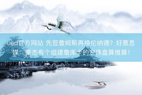 ued官方网站 先签詹姆斯再换伦纳德?好意思媒:豪杰有个组建詹库卡的宏伟盘算推算!