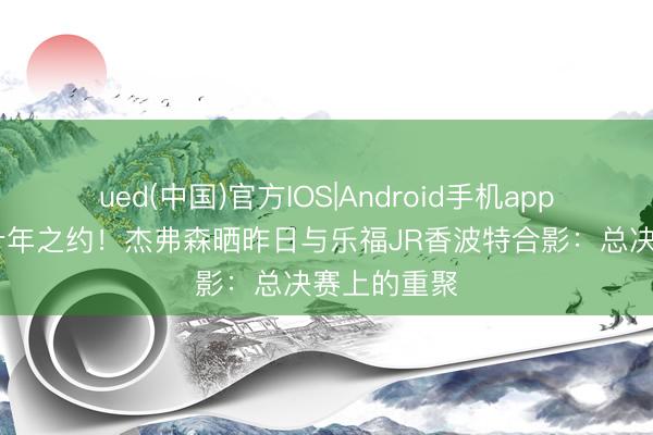 ued(中国)官方IOS|Android手机app下载入口 十年之约！杰弗森晒昨日与乐福JR香波特合影：总决赛上的重聚