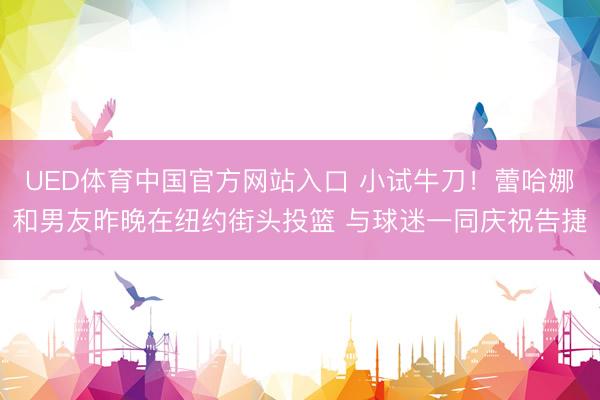 UED体育中国官方网站入口 小试牛刀！蕾哈娜和男友昨晚在纽约街头投篮 与球迷一同庆祝告捷