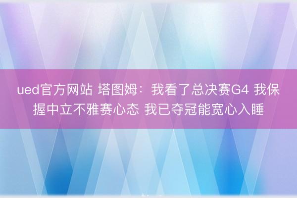 ued官方网站 塔图姆：我看了总决赛G4 我保握中立不雅赛心态 我已夺冠能宽心入睡