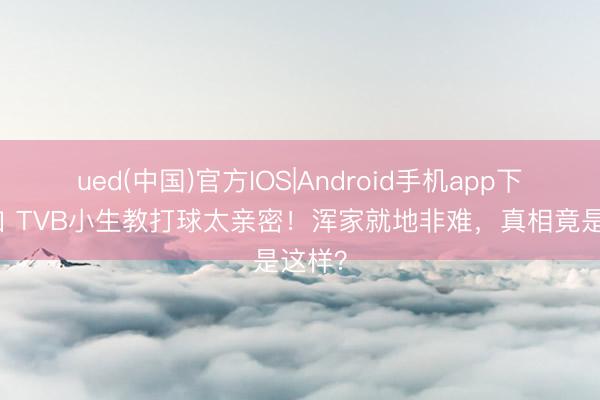 ued(中国)官方IOS|Android手机app下载入口 TVB小生教打球太亲密！浑家就地非难，真相竟是这样？
