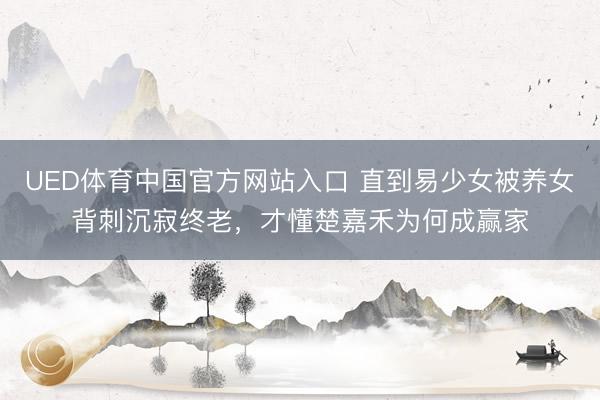 UED体育中国官方网站入口 直到易少女被养女背刺沉寂终老，才懂楚嘉禾为何成赢家