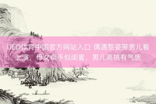 UED体育中国官方网站入口 偶遇黎姿带男儿看上演，母女牵手似闺蜜，男儿高挑有气质