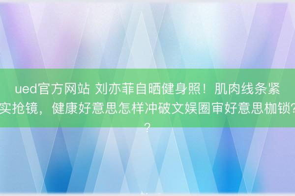 ued官方网站 刘亦菲自晒健身照！肌肉线条紧实抢镜，健康好意思怎样冲破文娱圈审好意思枷锁？