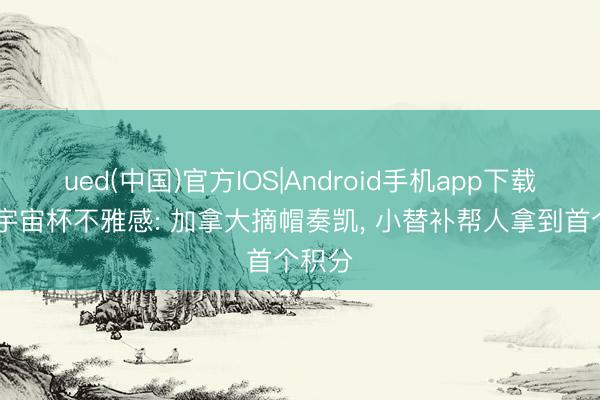 ued(中国)官方IOS|Android手机app下载入口 宇宙杯不雅感: 加拿大摘帽奏凯, 小替补帮人拿到首个积分