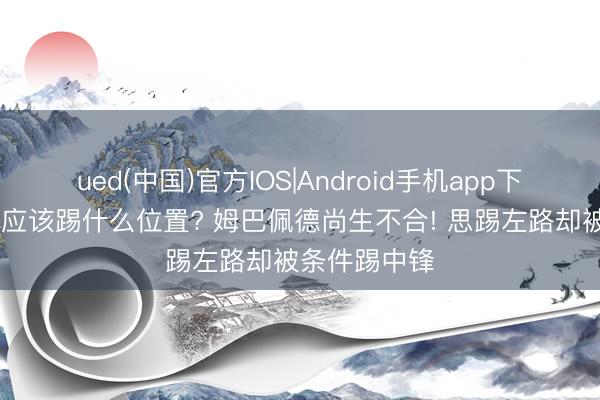 ued(中国)官方IOS|Android手机app下载入口 到底应该踢什么位置? 姆巴佩德尚生不合! 思踢左路却被条件踢中锋