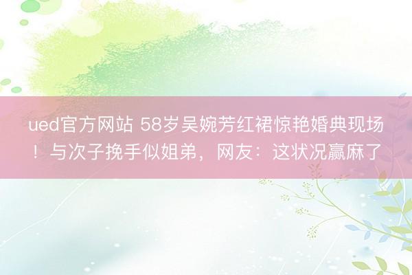 ued官方网站 58岁吴婉芳红裙惊艳婚典现场！与次子挽手似姐弟，网友：这状况赢麻了