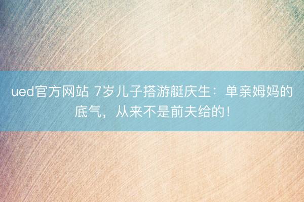 ued官方网站 7岁儿子搭游艇庆生：单亲姆妈的底气，从来不是前夫给的！
