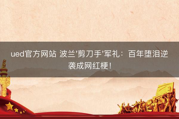ued官方网站 波兰'剪刀手'军礼：百年堕泪逆袭成网红梗！