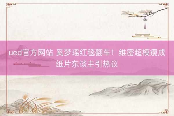ued官方网站 奚梦瑶红毯翻车！维密超模瘦成纸片东谈主引热议