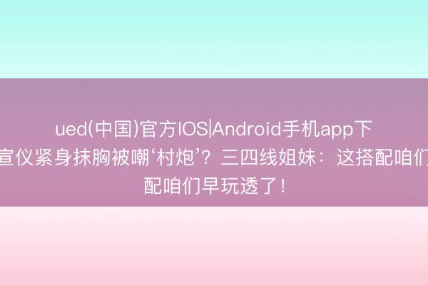 ued(中国)官方IOS|Android手机app下载入口 吴宣仪紧身抹胸被嘲‘村炮’？三四线姐妹：这搭配咱们早玩透了！