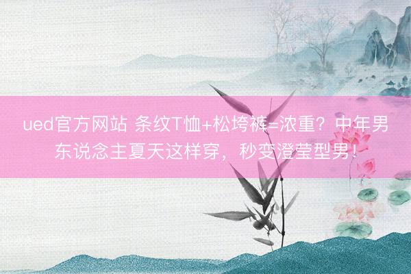 ued官方网站 条纹T恤+松垮裤=浓重？中年男东说念主夏天这样穿，秒变澄莹型男！