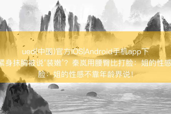 ued(中国)官方IOS|Android手机app下载入口 40+穿紧身抹胸被说‘装嫩’？秦岚用腰臀比打脸：姐的性感不靠年龄界说！