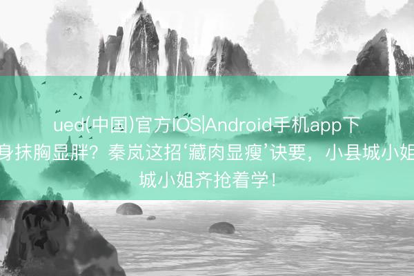 ued(中国)官方IOS|Android手机app下载入口 紧身抹胸显胖？秦岚这招‘藏肉显瘦’诀要，小县城小姐齐抢着学！