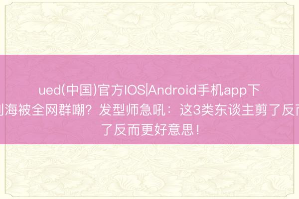ued(中国)官方IOS|Android手机app下载入口 都刘海被全网群嘲？发型师急吼：这3类东谈主剪了反而更好意思！