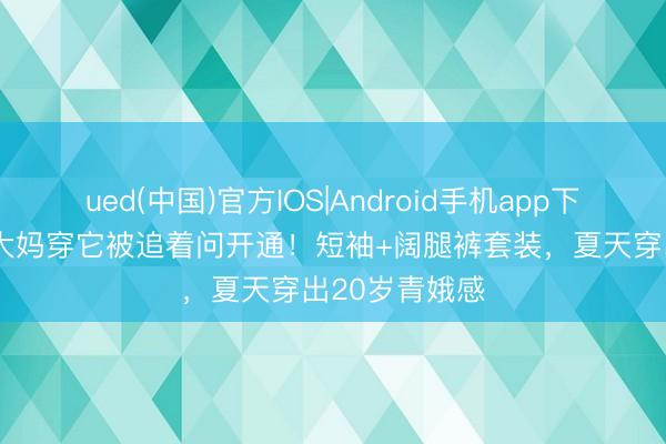 ued(中国)官方IOS|Android手机app下载入口 50岁大妈穿它被追着问开通！短袖+阔腿裤套装，夏天穿出20岁青娥感