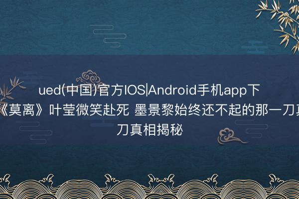 ued(中国)官方IOS|Android手机app下载入口 《莫离》叶莹微笑赴死 墨景黎始终还不起的那一刀真相揭秘
