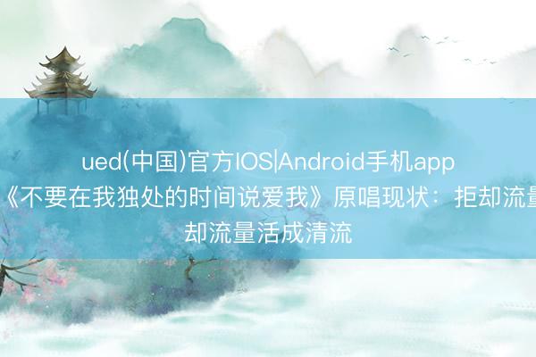 ued(中国)官方IOS|Android手机app下载入口 《不要在我独处的时间说爱我》原唱现状:拒却流量活成清流