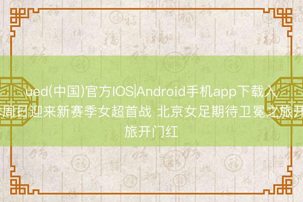 ued(中国)官方IOS|Android手机app下载入口 本周日迎来新赛季女超首战 北京女足期待卫冕之旅开门红