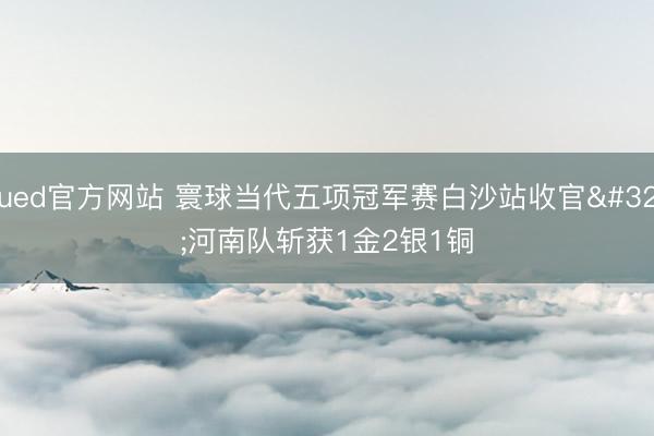 ued官方网站 寰球当代五项冠军赛白沙站收官 河南队斩获1金2银1铜