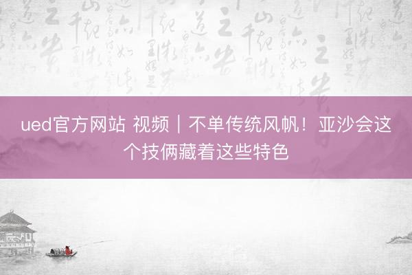 ued官方网站 视频｜不单传统风帆！亚沙会这个技俩藏着这些特色