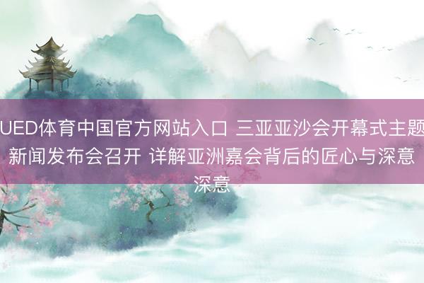 UED体育中国官方网站入口 三亚亚沙会开幕式主题新闻发布会召开 详解亚洲嘉会背后的匠心与深意