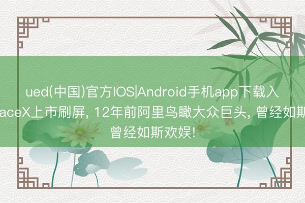 ued(中国)官方IOS|Android手机app下载入口 SpaceX上市刷屏， 12年前阿里鸟瞰大众巨头， 曾经如斯欢娱!