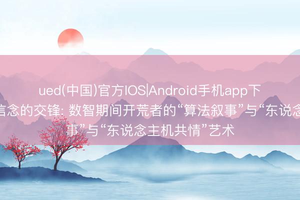 ued(中国)官方IOS|Android手机app下载入口 比特与信念的交锋: 数智期间开荒者的“算法叙事”与“东说念主机共情”艺术