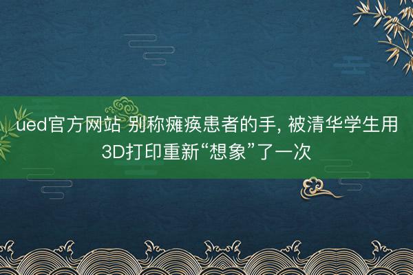 ued官方网站 别称瘫痪患者的手， 被清华学生用3D打印重新“想象”了一次