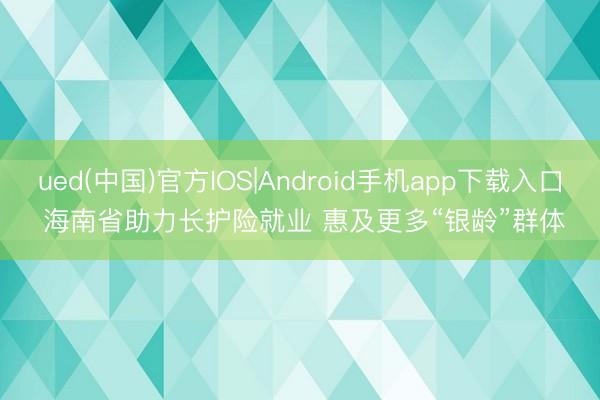 ued(中国)官方IOS|Android手机app下载入口 海南省助力长护险就业 惠及更多“银龄”群体