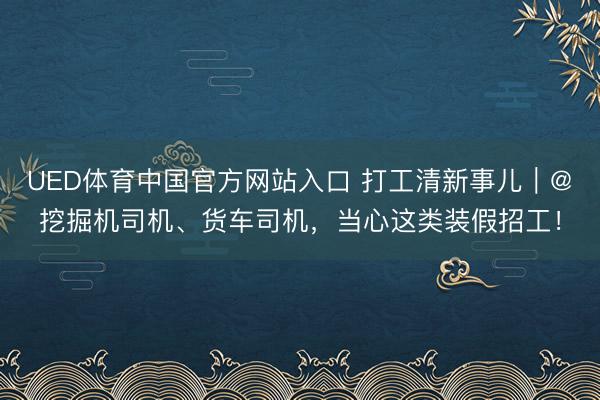 UED体育中国官方网站入口 打工清新事儿｜@挖掘机司机、货车司机，当心这类装假招工！