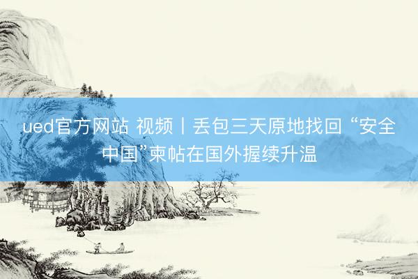ued官方网站 视频丨丢包三天原地找回 “安全中国”柬帖在国外握续升温
