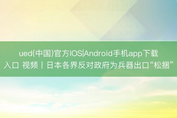 ued(中国)官方IOS|Android手机app下载入口 视频丨日本各界反对政府为兵器出口“松捆”