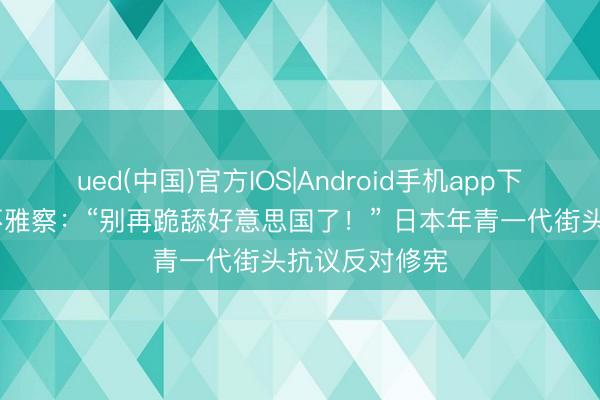 ued(中国)官方IOS|Android手机app下载入口 国外不雅察：“别再跪舔好意思国了！” 日本年青一代街头抗议反对修宪