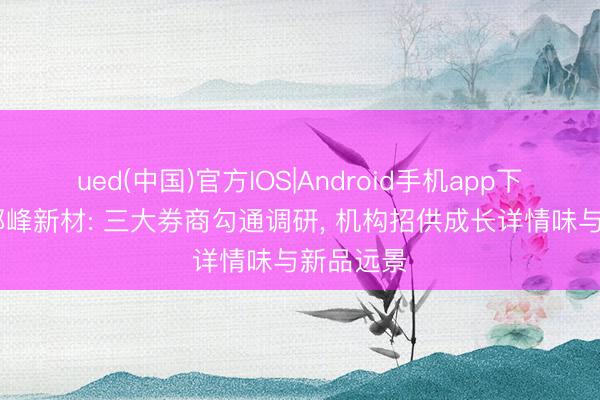 ued(中国)官方IOS|Android手机app下载入口 都峰新材: 三大券商勾通调研， 机构招供成长详情味与新品远景