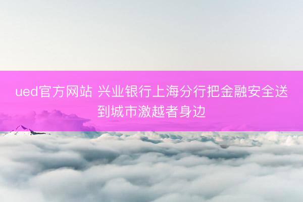 ued官方网站 兴业银行上海分行把金融安全送到城市激越者身边