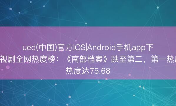 ued(中国)官方IOS|Android手机app下载入口 电视剧全网热度榜：《南部档案》跌至第二，第一热度达75.68