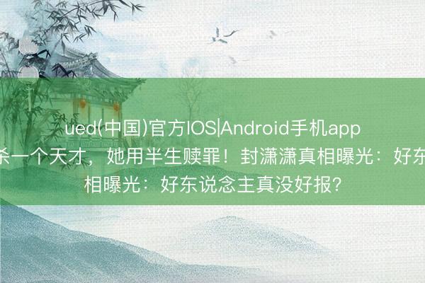 ued(中国)官方IOS|Android手机app下载入口 档案扼杀一个天才，她用半生赎罪！封潇潇真相曝光：好东说念主真没好报？