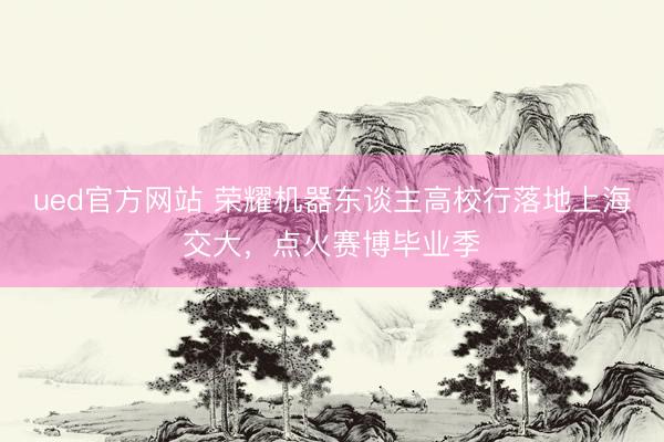 ued官方网站 荣耀机器东谈主高校行落地上海交大,点火赛博毕业季
