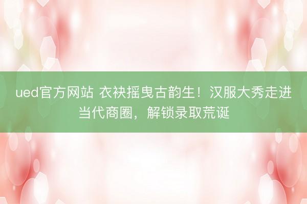 ued官方网站 衣袂摇曳古韵生！汉服大秀走进当代商圈，解锁录取荒诞