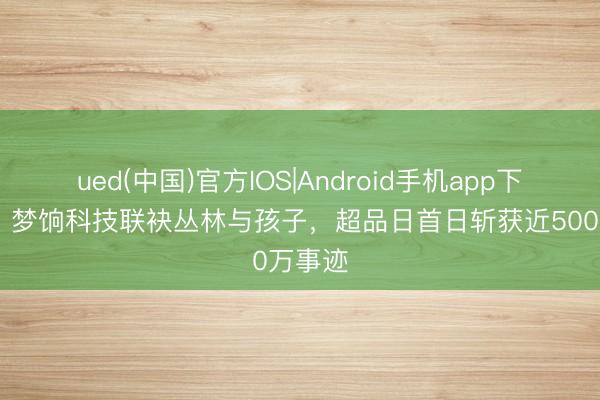 ued(中国)官方IOS|Android手机app下载入口 梦饷科技联袂丛林与孩子,超品日首日斩获近500万事迹