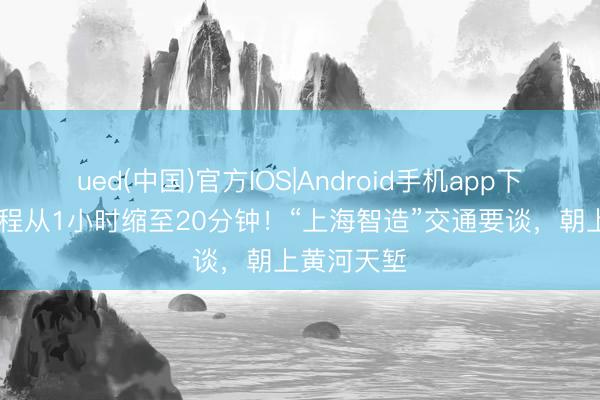 ued(中国)官方IOS|Android手机app下载入口 车程从1小时缩至20分钟！“上海智造”交通要谈，朝上黄河天堑