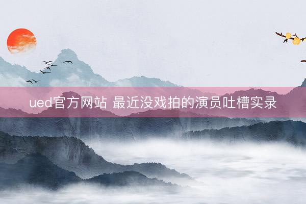 ued官方网站 最近没戏拍的演员吐槽实录