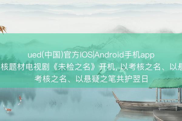 ued(中国)官方IOS|Android手机app下载入口 优酷考核题材电视剧《未检之名》开机， 以考核之名、以悬疑之笔共护翌日