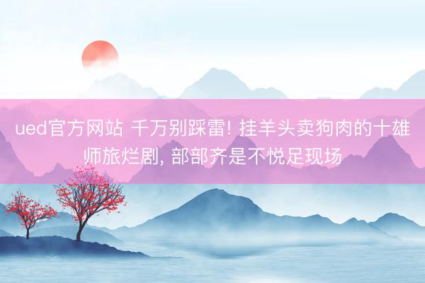 ued官方网站 千万别踩雷! 挂羊头卖狗肉的十雄师旅烂剧， 部部齐是不悦足现场