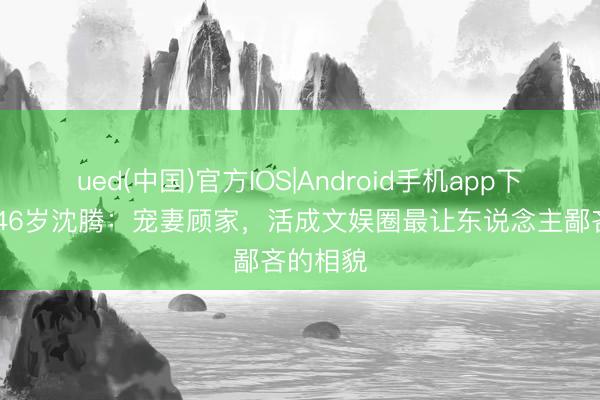 ued(中国)官方IOS|Android手机app下载入口 46岁沈腾：宠妻顾家，活成文娱圈最让东说念主鄙吝的相貌