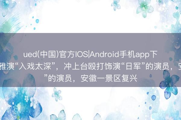 ued(中国)官方IOS|Android手机app下载入口 大爷不雅演“入戏太深”，冲上台殴打饰演“日军”的演员，安徽一景区复兴